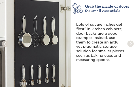 Grab the inside of doors for small essentials. Lots of square inches get 'lost' in kitchen cabinets; door backs are a good example. Instead, use them to create an artful yet pragmatic storage solution for smaller pieces such as baking cups and measuring spoons.